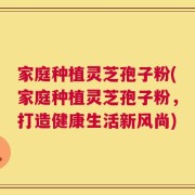 家庭种植灵芝孢子粉(家庭种植灵芝孢子粉，打造健康生活新风尚)