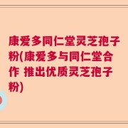 康爱多同仁堂灵芝孢子粉(康爱多与同仁堂合作 推出优质灵芝孢子粉)