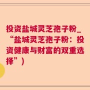 投资盐城灵芝孢子粉_“盐城灵芝孢子粉：投资健康与财富的双重选择”)