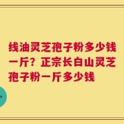 线油灵芝孢子粉多少钱一斤？正宗长白山灵芝孢子粉一斤多少钱