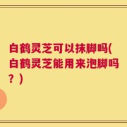 白鹤灵芝可以抹脚吗(白鹤灵芝能用来泡脚吗？)