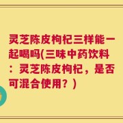 灵芝陈皮枸杞三样能一起喝吗(三味中药饮料：灵芝陈皮枸杞，是否可混合使用？)