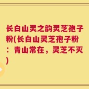 长白山灵之韵灵芝孢子粉(长白山灵芝孢子粉：青山常在，灵芝不灭)