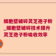 细胞壁破碎灵芝孢子粉_细胞壁破碎技术提升灵芝孢子粉吸收效率