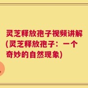 灵芝释放孢子视频讲解(灵芝释放孢子：一个奇妙的自然现象)