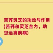 苦荞灵芝的功效与作用(苦荞和灵芝合力，助您远离疾病)