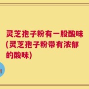 灵芝孢子粉有一股酸味(灵芝孢子粉带有浓郁的酸味)