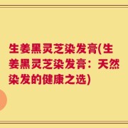 生姜黑灵芝染发膏(生姜黑灵芝染发膏：天然染发的健康之选)