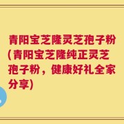 青阳宝芝隆灵芝孢子粉(青阳宝芝隆纯正灵芝孢子粉，健康好礼全家分享)