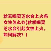 秋天喝灵芝水会上火吗女生怎么办(秋季喝灵芝水会引起女性上火，如何解决？)