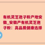 有机灵芝孢子粉产地安徽_安徽产有机灵芝孢子粉：高品质健康选择