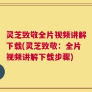 灵芝致敬全片视频讲解下载(灵芝致敬：全片视频讲解下载步骤)