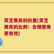 灵芝黄芪的份量(灵芝黄芪的比例：合理使用更有效)