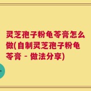灵芝孢子粉龟苓膏怎么做(自制灵芝孢子粉龟苓膏 - 做法分享)