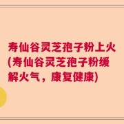 寿仙谷灵芝孢子粉上火(寿仙谷灵芝孢子粉缓解火气，康复健康)