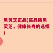 黑灵芝正品(高品质黑灵芝，健康长寿的选择)