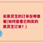 买黑灵芝的订单在哪里看(如何查看已购买的黑灵芝订单？)