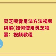 灵芝喷雾用法方法视频讲解(如何使用灵芝喷雾：视频教程