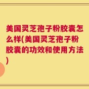 美国灵芝孢子粉胶囊怎么样(美国灵芝孢子粉胶囊的功效和使用方法)