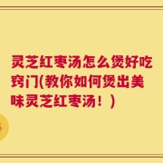 灵芝红枣汤怎么煲好吃窍门(教你如何煲出美味灵芝红枣汤！)