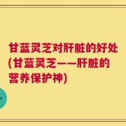 甘蓝灵芝对肝脏的好处(甘蓝灵芝——肝脏的营养保护神)