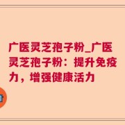 广医灵芝孢子粉_广医灵芝孢子粉：提升免疫力，增强健康活力