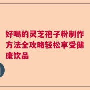 好喝的灵芝孢子粉制作方法全攻略轻松享受健康饮品