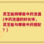灵芝能同哪些中药泡酒(中药泡酒的好伙伴，灵芝能与哪些中药搭配？)