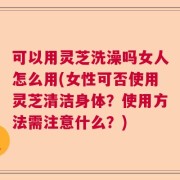 可以用灵芝洗澡吗女人怎么用(女性可否使用灵芝清洁身体？使用方法需注意什么？)