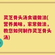 灵芝骨头汤食谱做法(营养美味，家常做法，教您如何制作灵芝骨头汤)