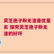 灵芝孢子粉无渣是优是劣 探究灵芝孢子粉无渣的好坏