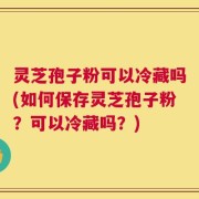 灵芝孢子粉可以冷藏吗(如何保存灵芝孢子粉？可以冷藏吗？)