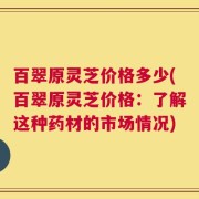 百翠原灵芝价格多少(百翠原灵芝价格：了解这种药材的市场情况)