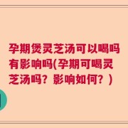 孕期煲灵芝汤可以喝吗有影响吗(孕期可喝灵芝汤吗？影响如何？)
