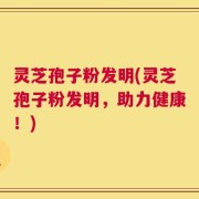 灵芝孢子粉发明(灵芝孢子粉发明，助力健康！)