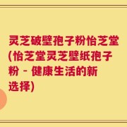 灵芝破壁孢子粉怡芝堂(怡芝堂灵芝壁纸孢子粉 - 健康生活的新选择)