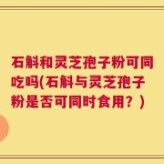石斛和灵芝孢子粉可同吃吗(石斛与灵芝孢子粉是否可同时食用？)
