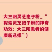 大三阳灵芝孢子粉_“探索灵芝孢子粉的神奇功效：大三阳患者的健康新选择”)