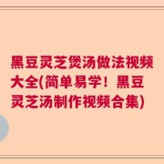 黑豆灵芝煲汤做法视频大全(简单易学！黑豆灵芝汤制作视频合集)