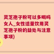 灵芝孢子粉可以多喝吗女人_女性适量饮用灵芝孢子粉的益处与注意事项)