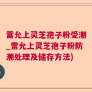雷允上灵芝孢子粉受潮_雷允上灵芝孢子粉防潮处理及储存方法)
