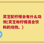 灵芝配柠檬会有什么功效(灵芝和柠檬混合饮料的功效。)