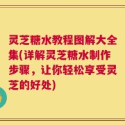 灵芝糖水教程图解大全集(详解灵芝糖水制作步骤，让你轻松享受灵芝的好处)