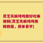 灵芝天麻炖鸡做好吃嘛视频(灵芝天麻炖鸡视频教程，简单易学)