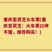 重庆至灵芝火车票(重庆至灵芝：火车票口碑不错，推荐购买！)