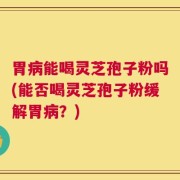 胃病能喝灵芝孢子粉吗(能否喝灵芝孢子粉缓解胃病？)