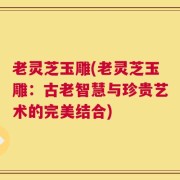 老灵芝玉雕(老灵芝玉雕：古老智慧与珍贵艺术的完美结合)