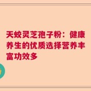 天蛟灵芝孢子粉：健康养生的优质选择营养丰富功效多