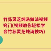 竹荪灵芝炖汤做法视频窍门(视频教你轻松学会竹荪灵芝炖汤技巧)