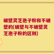 破壁灵芝孢子粉和不破壁的(破壁与不破壁灵芝孢子粉的区别)